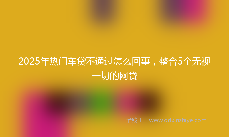 2025年热门车贷不通过怎么回事，整合5个无视一切的网贷