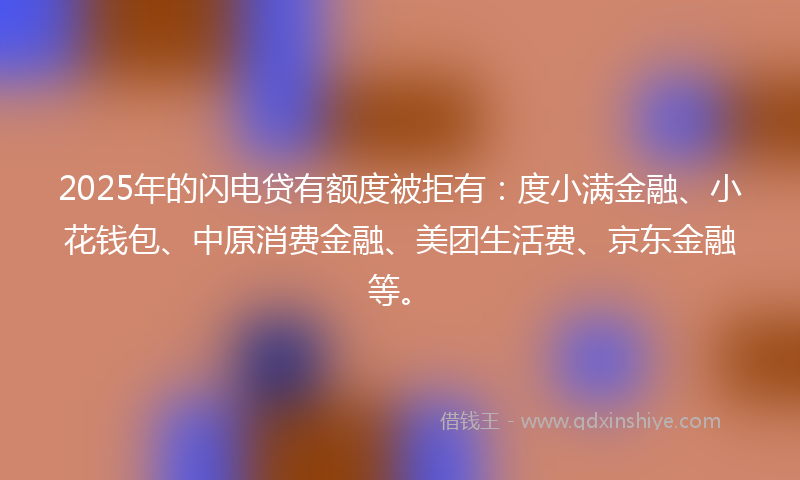 2025年的闪电贷有额度被拒有：度小满金融、小花钱包、中原消费金融、美团生活费、京东金融等。