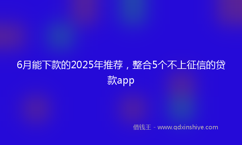 6月能下款的2025年推荐，整合5个不上征信的贷款app