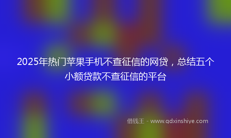2025年热门苹果手机不查征信的网贷,总结五个小额贷款不查征信的平台