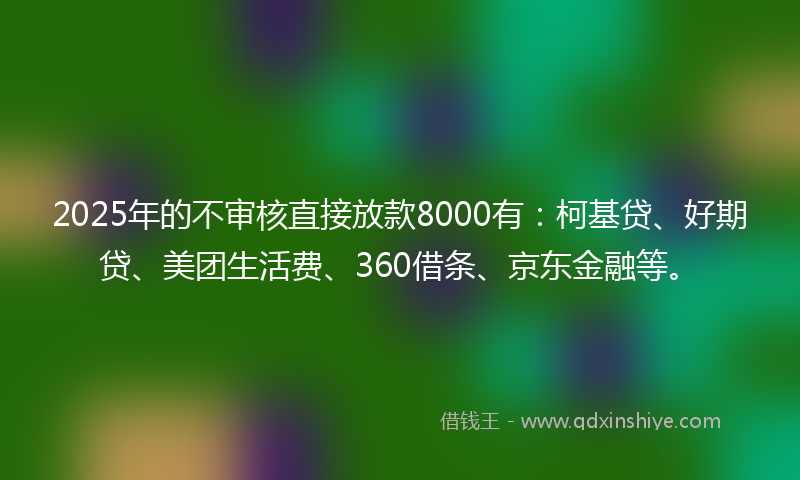 2025年的不审核直接放款8000有：柯基贷、好期贷、美团生活费、360借条、京东金融等。