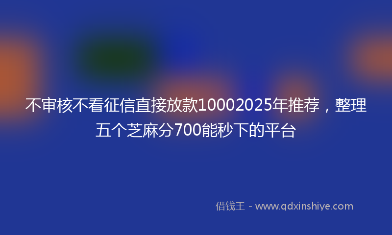 不审核不看征信直接放款10002025年推荐，整理五个芝麻分700能秒下的平台