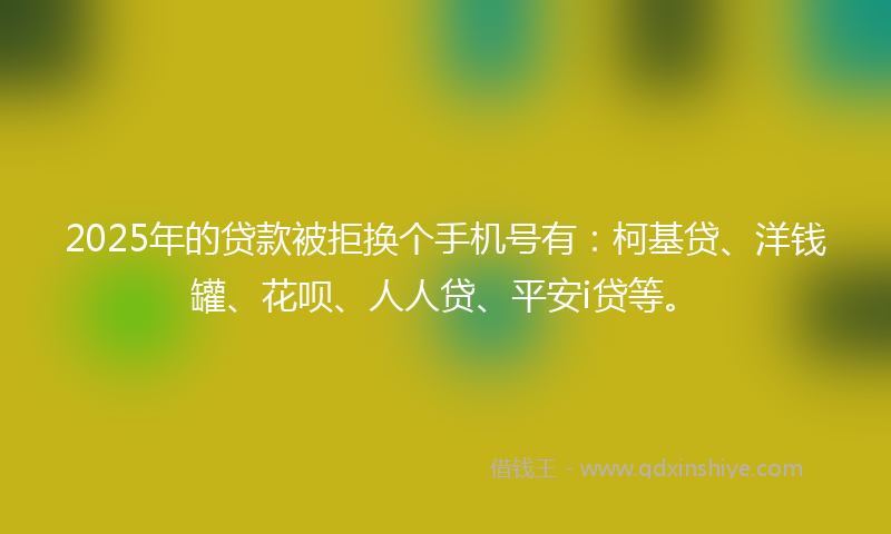 2025年的贷款被拒换个手机号有：柯基贷、洋钱罐、花呗、人人贷、平安i贷等。