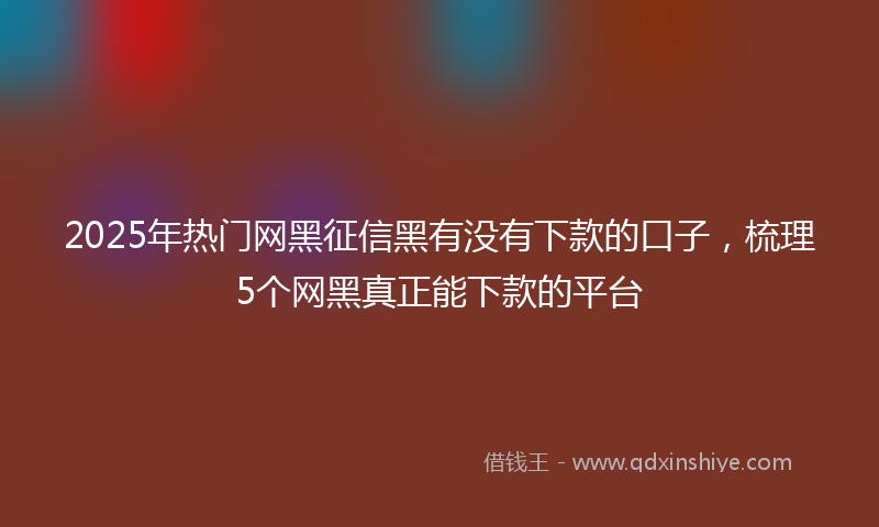 2025年热门网黑征信黑有没有下款的口子，梳理5个网黑真正能下款的平台