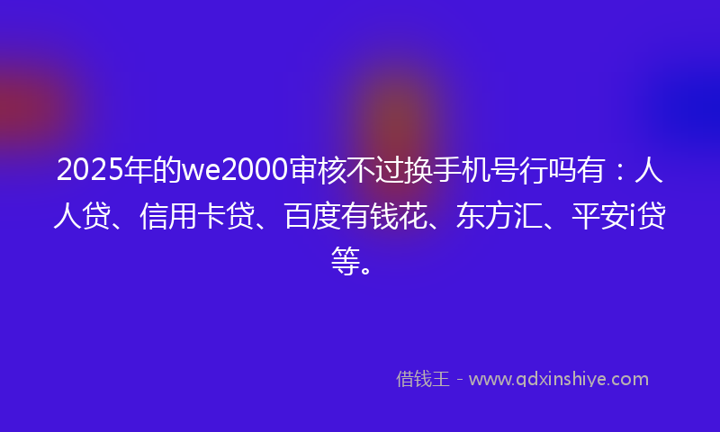 2025年的we2000审核不过换手机号行吗有：人人贷、信用卡贷、百度有钱花、东方汇、平安i贷等。