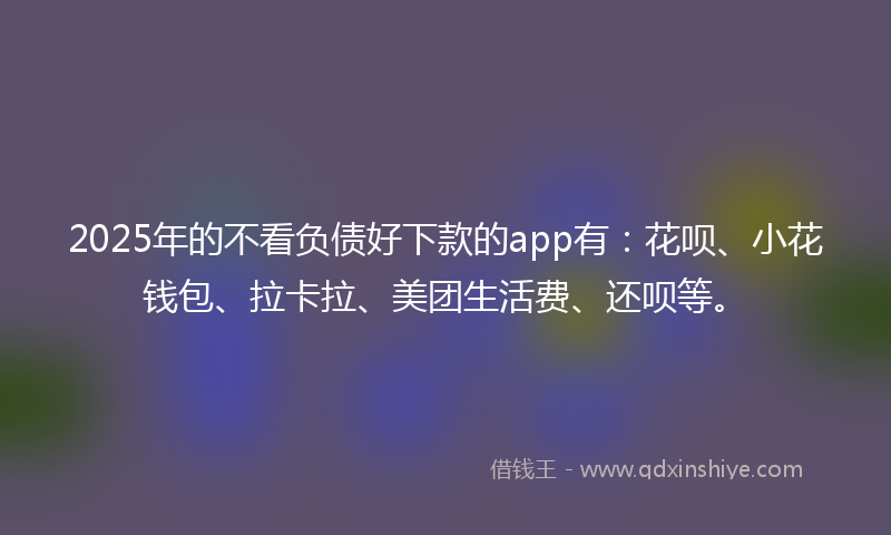 2025年的不看负债好下款的app有：花呗、小花钱包、拉卡拉、美团生活费、还呗等。