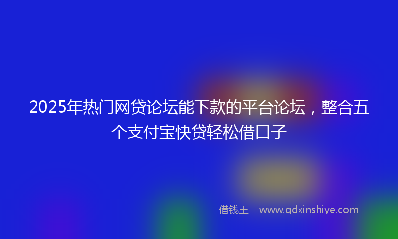 2025年热门网贷论坛能下款的平台论坛，整合五个支付宝快贷轻松借口子