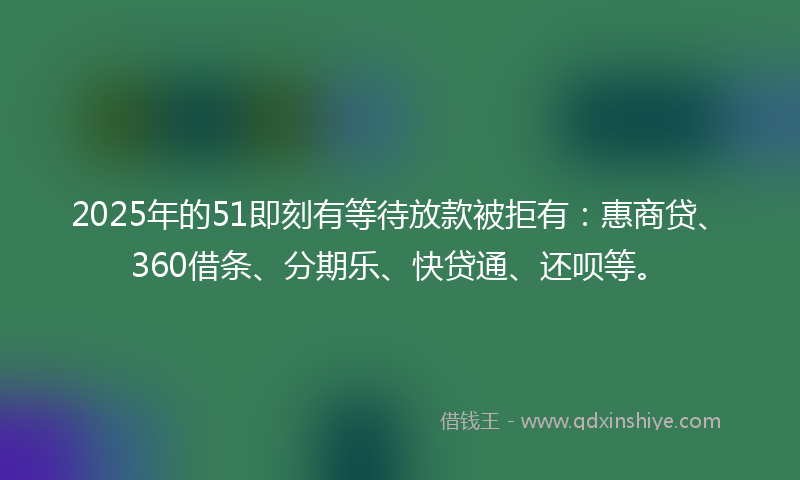 2025年的51即刻有等待放款被拒有：惠商贷、360借条、分期乐、快贷通、还呗等。