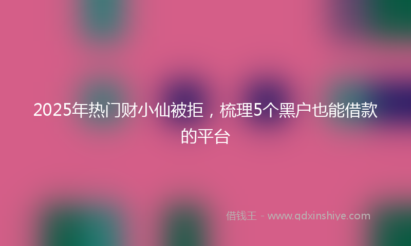 2025年热门财小仙被拒,梳理5个黑户也能借款的平台