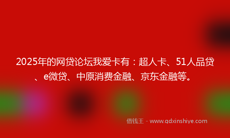 2025年的网贷论坛我爱卡有：超人卡、51人品贷、e微贷、中原消费金融、京东金融等。