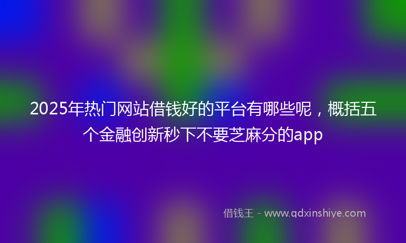 2025年热门网站借钱好的平台有哪些呢，概括五个金融创新秒下不要芝麻分的app