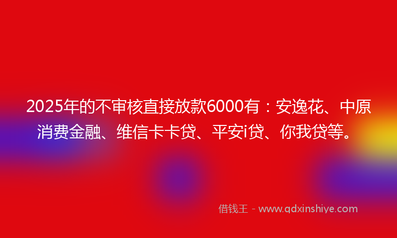 2025年的不审核直接放款6000有：安逸花、中原消费金融、维信卡卡贷、平安i贷、你我贷等。