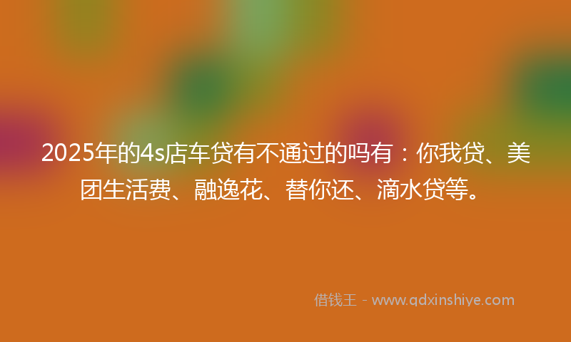 2025年的4s店车贷有不通过的吗有：你我贷、美团生活费、融逸花、替你还、滴水贷等。