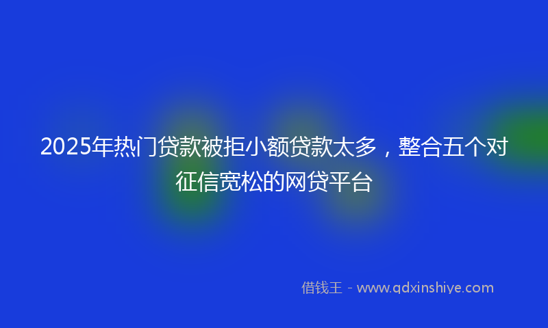2025年热门贷款被拒小额贷款太多，整合五个对征信宽松的网贷平台