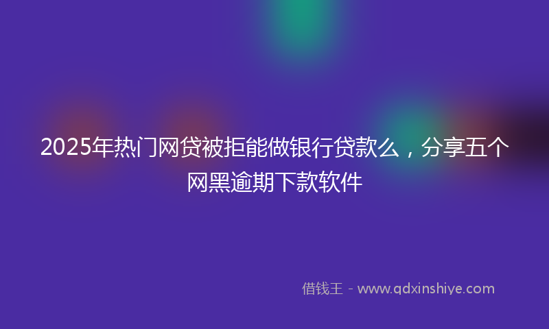 2025年热门网贷被拒能做银行贷款么，分享五个网黑逾期下款软件