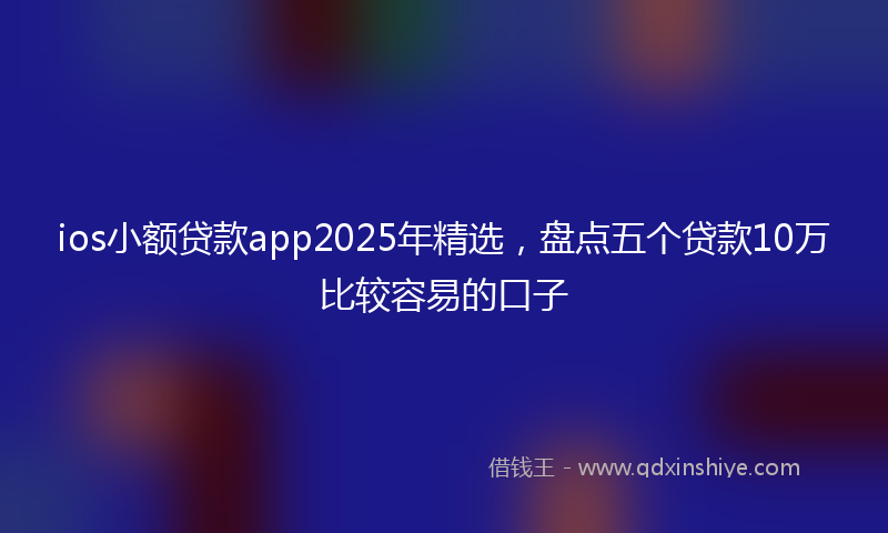 ios小额贷款app2025年精选，盘点五个贷款10万比较容易的口子