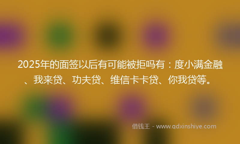 2025年的面签以后有可能被拒吗有：度小满金融、我来贷、功夫贷、维信卡卡贷、你我贷等。