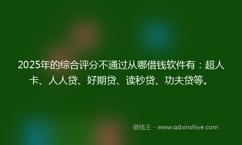 2025年的综合评分不通过从哪借钱软件有：超人卡、人人贷、好期贷、读秒贷、功夫贷等。