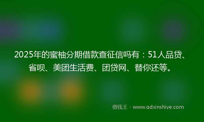 2025年的蜜柚分期借款查征信吗有：51人品贷、省呗、美团生活费、团贷网、替你还等。