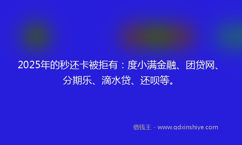 2025年的秒还卡被拒有：度小满金融、团贷网、分期乐、滴水贷、还呗等。