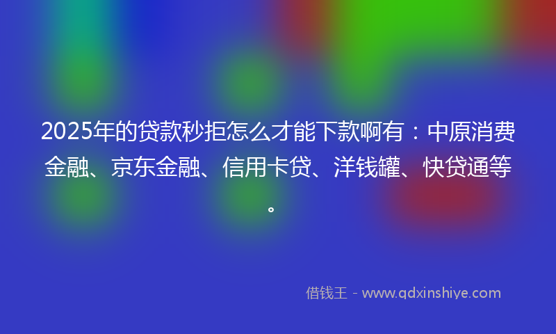 2025年的贷款秒拒怎么才能下款啊有：中原消费金融、京东金融、信用卡贷、洋钱罐、快贷通等。