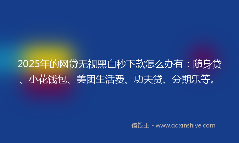 2025年的网贷无视黑白秒下款怎么办有：随身贷、小花钱包、美团生活费、功夫贷、分期乐等。