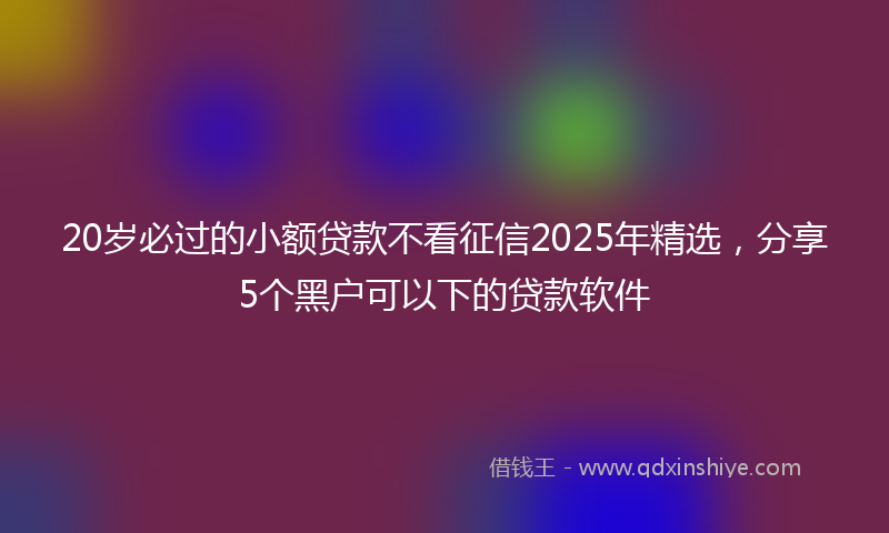 20岁必过的小额贷款不看征信2025年精选，分享5个黑户可以下的贷款软件
