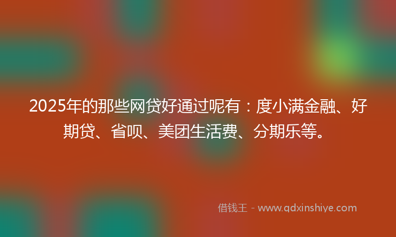 2025年的那些网贷好通过呢有：度小满金融、好期贷、省呗、美团生活费、分期乐等。