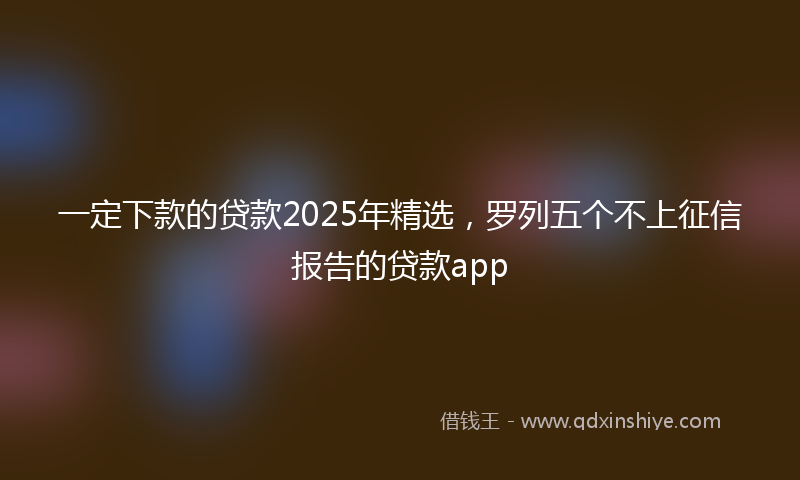 一定下款的贷款2025年精选，罗列五个不上征信报告的贷款app