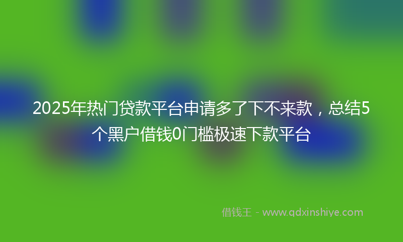 2025年热门贷款平台申请多了下不来款，总结5个黑户借钱0门槛极速下款平台