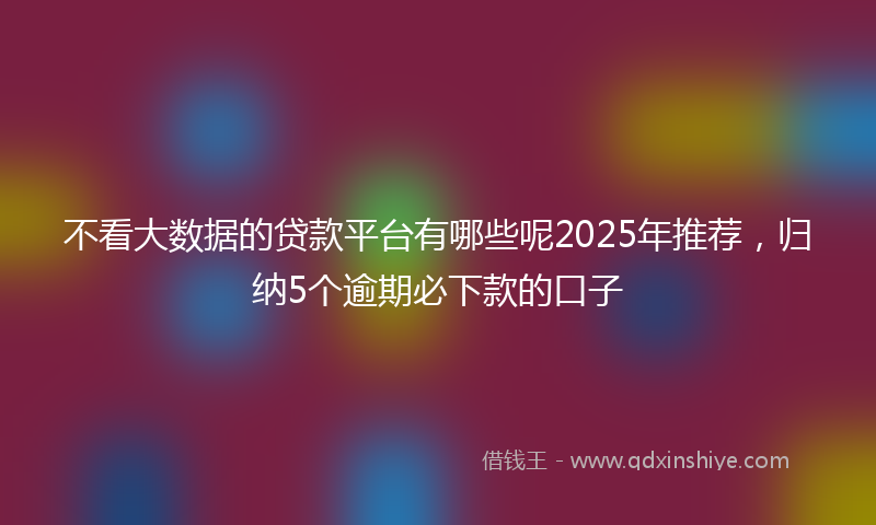 不看大数据的贷款平台有哪些呢2025年推荐，归纳5个逾期必下款的口子