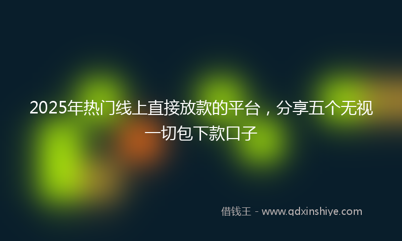 2025年热门线上直接放款的平台，分享五个无视一切包下款口子