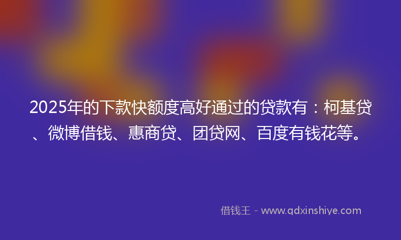 2025年的下款快额度高好通过的贷款有：柯基贷、微博借钱、惠商贷、团贷网、百度有钱花等。