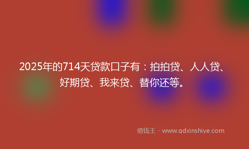 2025年的714天贷款口子有：拍拍贷、人人贷、好期贷、我来贷、替你还等。