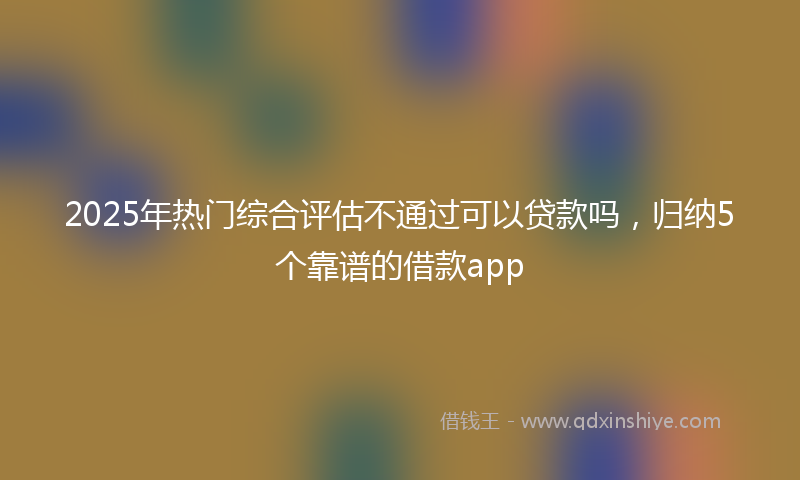 2025年热门综合评估不通过可以贷款吗，归纳5个靠谱的借款app