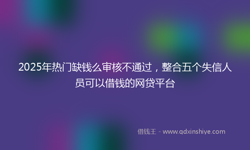 2025年热门缺钱么审核不通过，整合五个失信人员可以借钱的网贷平台