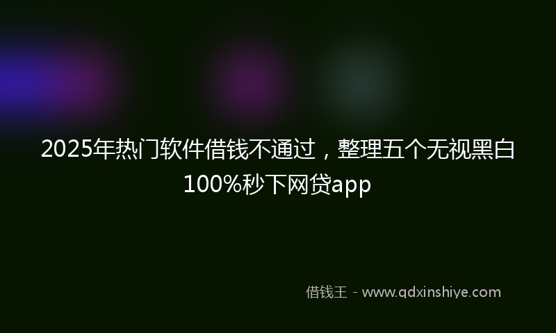 2025年热门软件借钱不通过，整理五个无视黑白100%秒下网贷app
