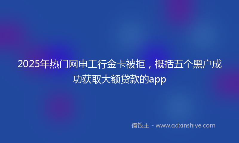 2025年热门网申工行金卡被拒，概括五个黑户成功获取大额贷款的app
