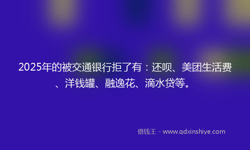 2025年的被交通银行拒了有：还呗、美团生活费、洋钱罐、融逸花、滴水贷等。