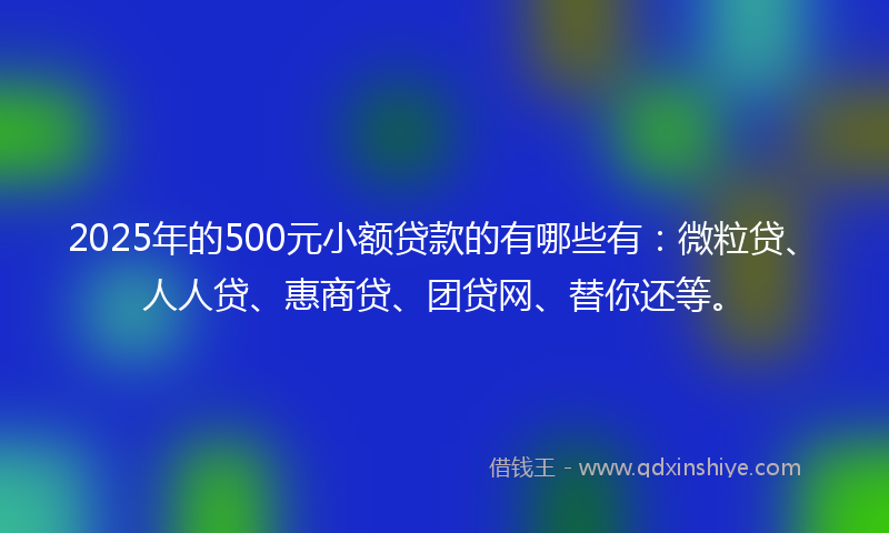 2025年的500元小额贷款的有哪些有：微粒贷、人人贷、惠商贷、团贷网、替你还等。