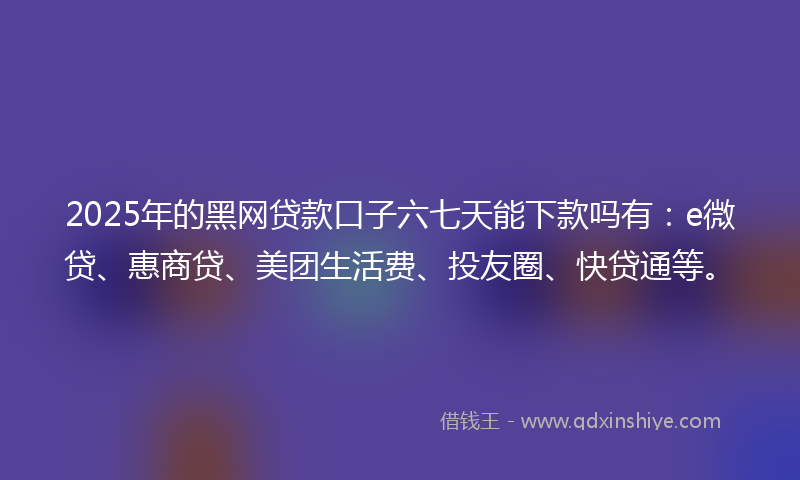 2025年的黑网贷款口子六七天能下款吗有：e微贷、惠商贷、美团生活费、投友圈、快贷通等。