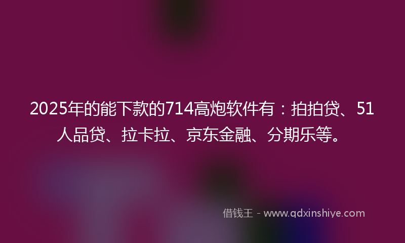 2025年的能下款的714高炮软件有：拍拍贷、51人品贷、拉卡拉、京东金融、分期乐等。