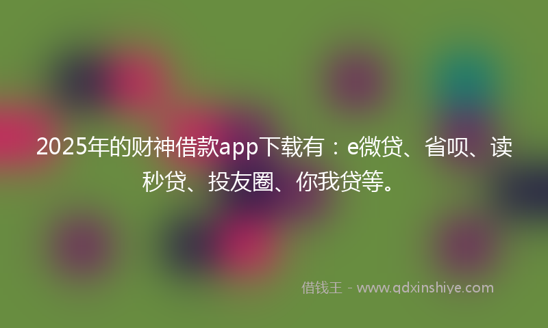 2025年的财神借款app下载有：e微贷、省呗、读秒贷、投友圈、你我贷等。
