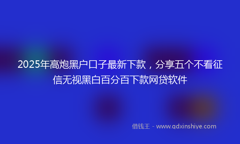 2025年高炮黑户口子最新下款，分享五个不看征信无视黑白百分百下款网贷软件