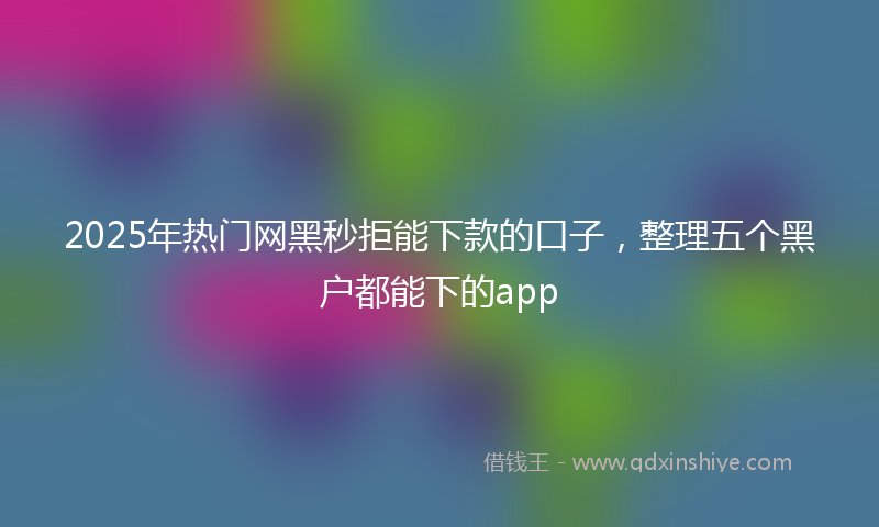 2025年热门网黑秒拒能下款的口子，整理五个黑户都能下的app