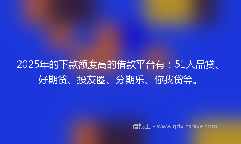 2025年的下款额度高的借款平台有：51人品贷、好期贷、投友圈、分期乐、你我贷等。