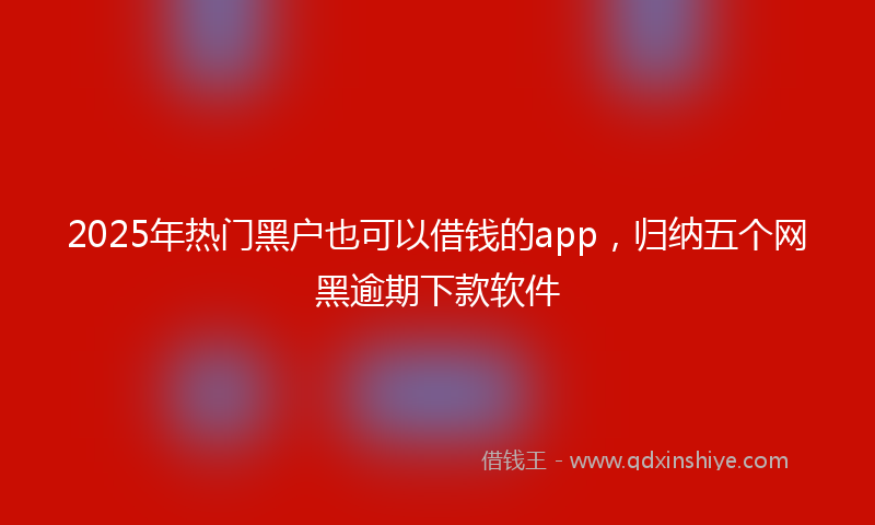 2025年热门黑户也可以借钱的app，归纳五个网黑逾期下款软件
