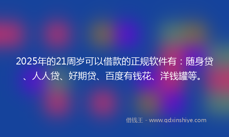 2025年的21周岁可以借款的正规软件有：随身贷、人人贷、好期贷、百度有钱花、洋钱罐等。