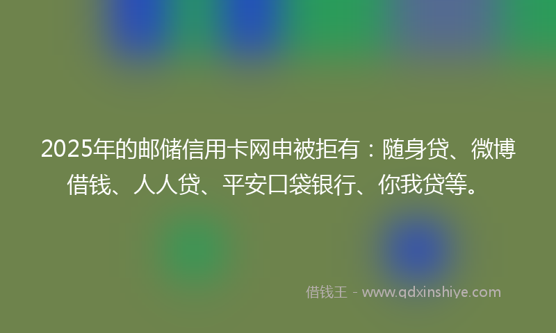 2025年的邮储信用卡网申被拒有：随身贷、微博借钱、人人贷、平安口袋银行、你我贷等。