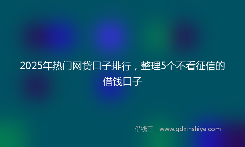 2025年热门网贷口子排行，整理5个不看征信的借钱口子